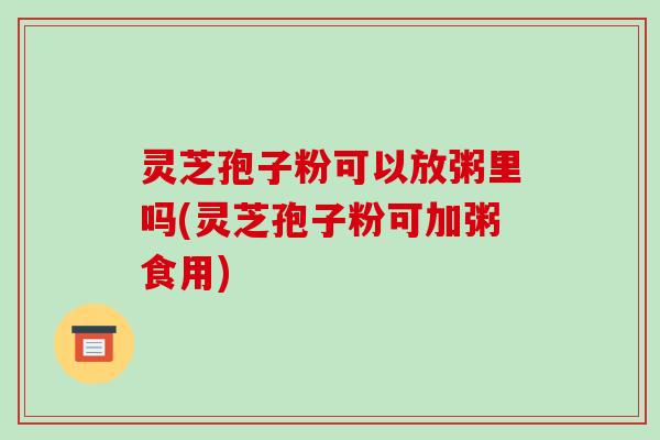 灵芝孢子粉可以放粥里吗(灵芝孢子粉可加粥食用)