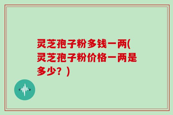 灵芝孢子粉多钱一两(灵芝孢子粉价格一两是多少?)