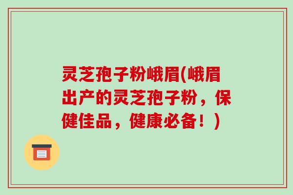灵芝孢子粉峨眉(峨眉出产的灵芝孢子粉,保健佳品,健康必备!)