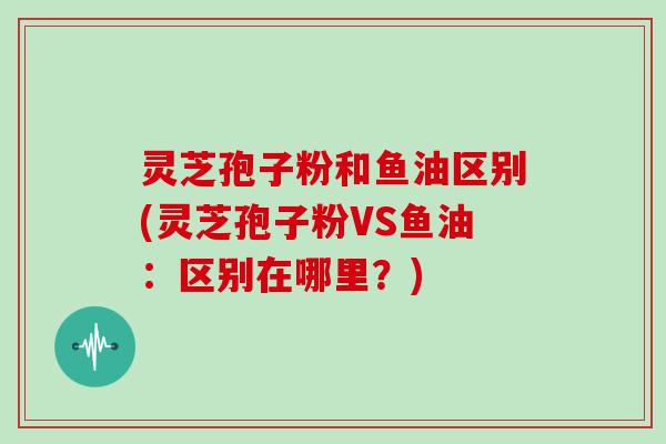灵芝孢子粉和鱼油区别(灵芝孢子粉VS鱼油:区别在哪里?)