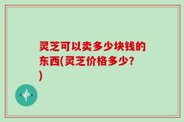 灵芝可以卖多少块钱的东西(灵芝价格多少?)