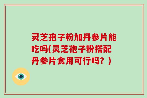 灵芝孢子粉加丹参片能吃吗(灵芝孢子粉搭配丹参片食用可行吗?)