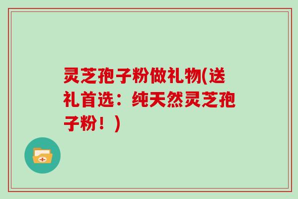 灵芝孢子粉做礼物(送礼首选:纯天然灵芝孢子粉!)