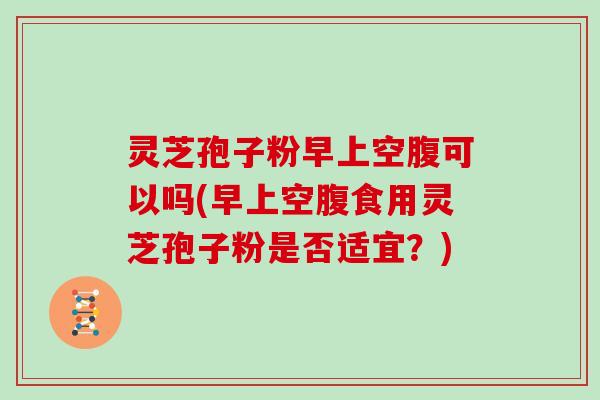 灵芝孢子粉早上空腹可以吗(早上空腹食用灵芝孢子粉是否适宜？)