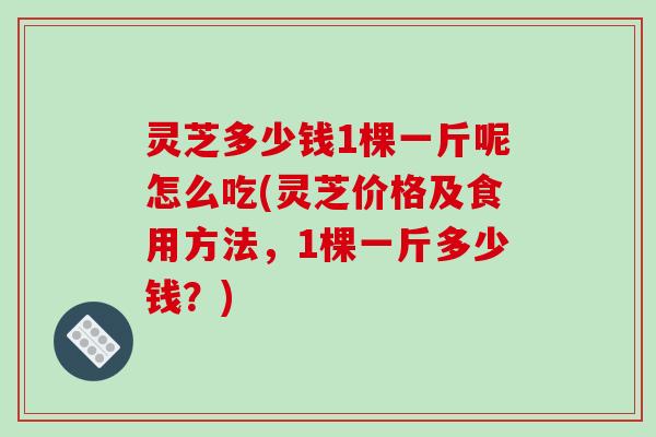 灵芝多少钱1棵一斤呢怎么吃(灵芝价格及食用方法,1棵一斤多少钱?)