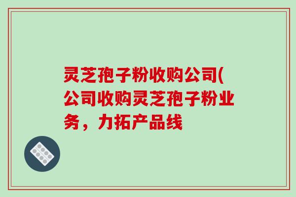 灵芝孢子粉收购公司(公司收购灵芝孢子粉业务,力拓产品线