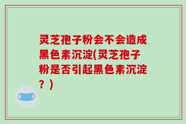 灵芝孢子粉会不会造成黑色素沉淀(灵芝孢子粉是否引起黑色素沉淀?)