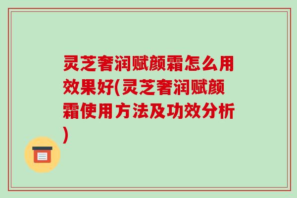 灵芝奢润赋颜霜怎么用效果好(灵芝奢润赋颜霜使用方法及功效分析)