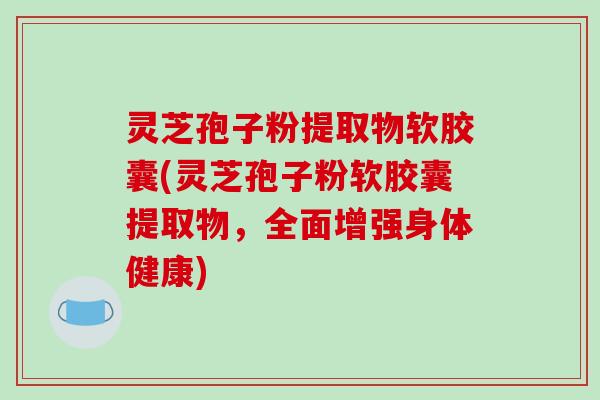 灵芝孢子粉提取物软胶囊(灵芝孢子粉软胶囊提取物,全面增强身体健康)