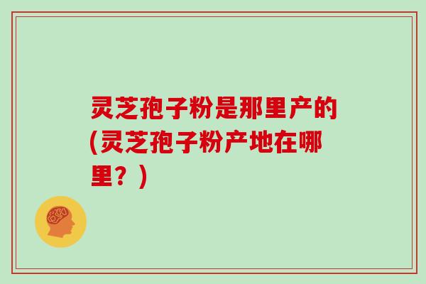 灵芝孢子粉是那里产的(灵芝孢子粉产地在哪里?)