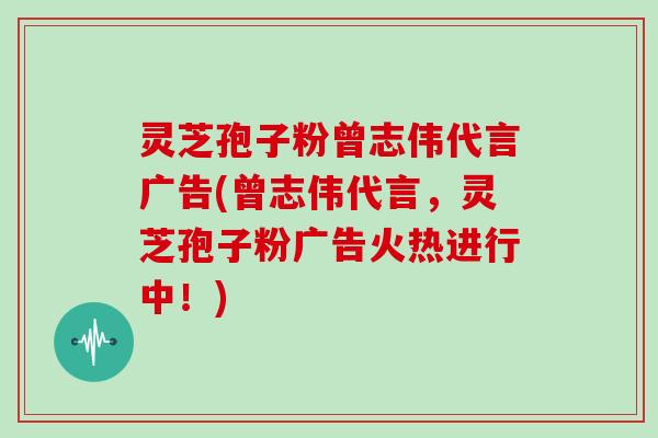 灵芝孢子粉曾志伟代言广告(曾志伟代言,灵芝孢子粉广告火热进行中!)