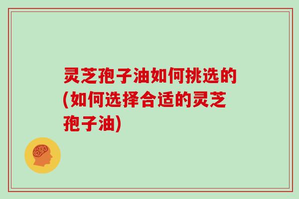 灵芝孢子油如何挑选的(如何选择合适的灵芝孢子油)