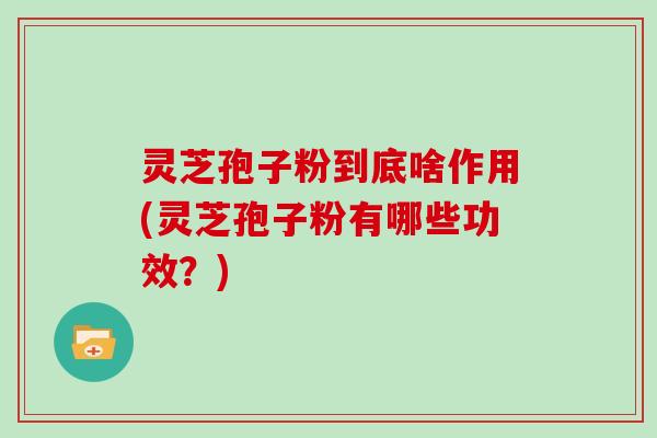 灵芝孢子粉到底啥作用(灵芝孢子粉有哪些功效?)