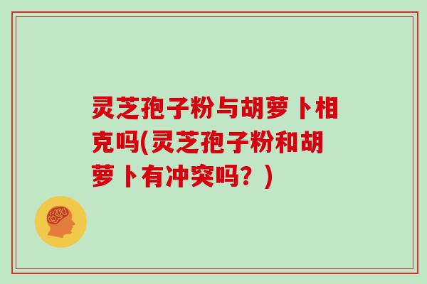 灵芝孢子粉与胡萝卜相克吗(灵芝孢子粉和胡萝卜有冲突吗?)
