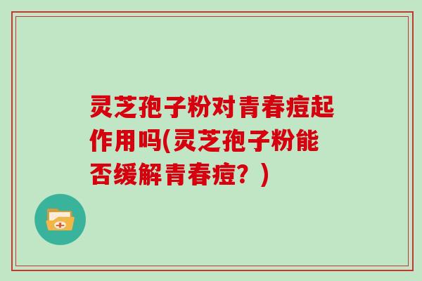 灵芝孢子粉对青春痘起作用吗(灵芝孢子粉能否缓解青春痘?)