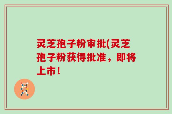 灵芝孢子粉审批(灵芝孢子粉获得批准，即将上市！
