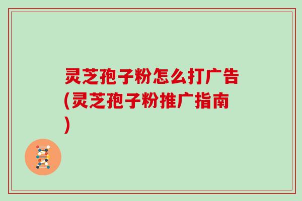 灵芝孢子粉怎么打广告(灵芝孢子粉推广指南)