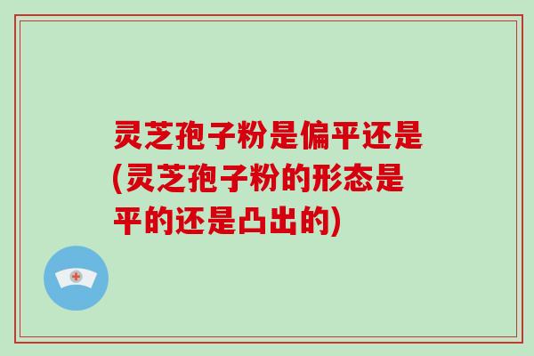灵芝孢子粉是偏平还是(灵芝孢子粉的形态是平的还是凸出的)