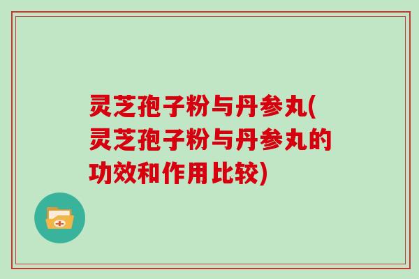 灵芝孢子粉与丹参丸(灵芝孢子粉与丹参丸的功效和作用比较)