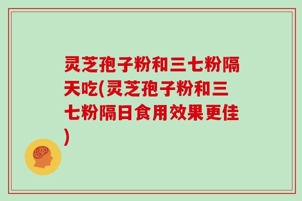 灵芝孢子粉和三七粉隔天吃(灵芝孢子粉和三七粉隔日食用效果更佳)
