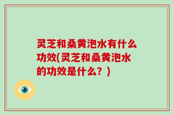 灵芝和桑黄泡水有什么功效(灵芝和桑黄泡水的功效是什么？)