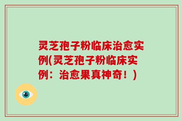 灵芝孢子粉临床治愈实例(灵芝孢子粉临床实例:治愈果真神奇!)
