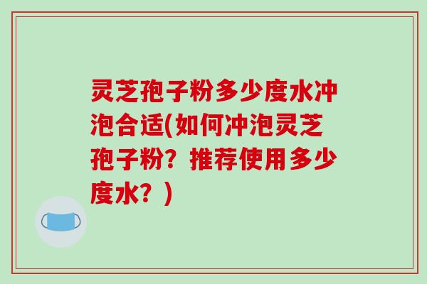 灵芝孢子粉多少度水冲泡合适(如何冲泡灵芝孢子粉?推荐使用多少度水?)