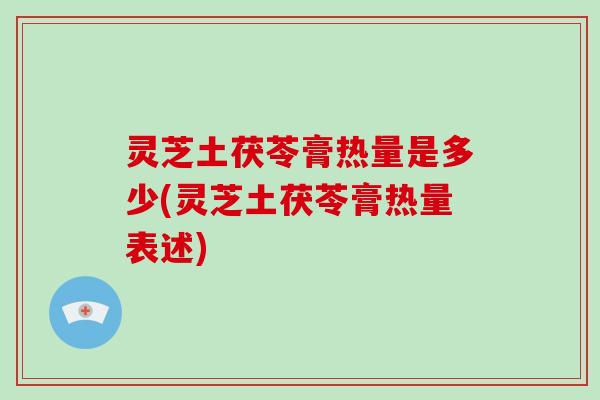 灵芝土茯苓膏热量是多少(灵芝土茯苓膏热量表述)