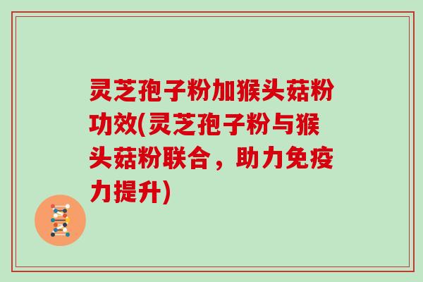 灵芝孢子粉加猴头菇粉功效(灵芝孢子粉与猴头菇粉联合,助力免疫力提升)