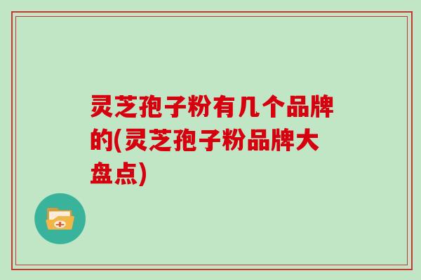 灵芝孢子粉有几个品牌的(灵芝孢子粉品牌大盘点)