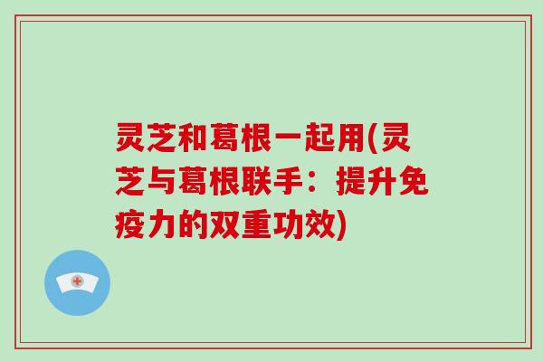 灵芝和葛根一起用(灵芝与葛根联手:提升免疫力的双重功效)