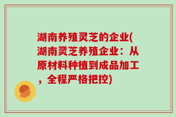 湖南养殖灵芝的企业(湖南灵芝养殖企业:从原材料种植到成品加工,全程严格把控)