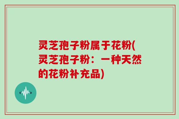 灵芝孢子粉属于花粉(灵芝孢子粉:一种天然的花粉补充品)