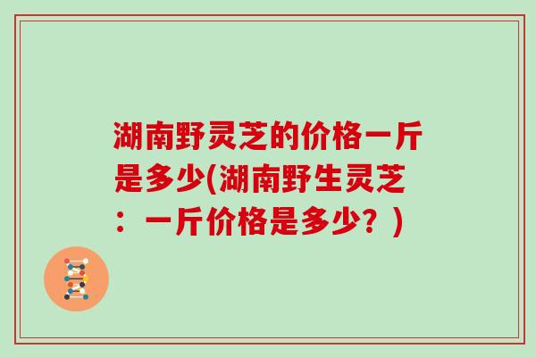 湖南野灵芝的价格一斤是多少(湖南野生灵芝:一斤价格是多少?)