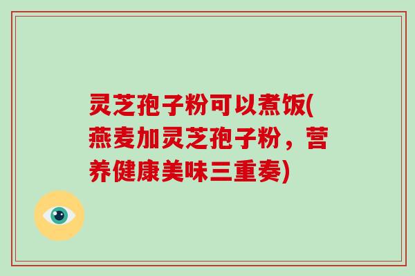 灵芝孢子粉可以煮饭(燕麦加灵芝孢子粉,营养健康美味三重奏)