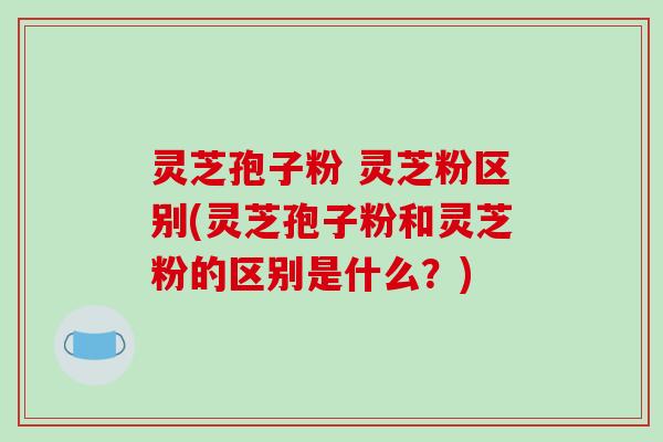 灵芝孢子粉 灵芝粉区别(灵芝孢子粉和灵芝粉的区别是什么？)