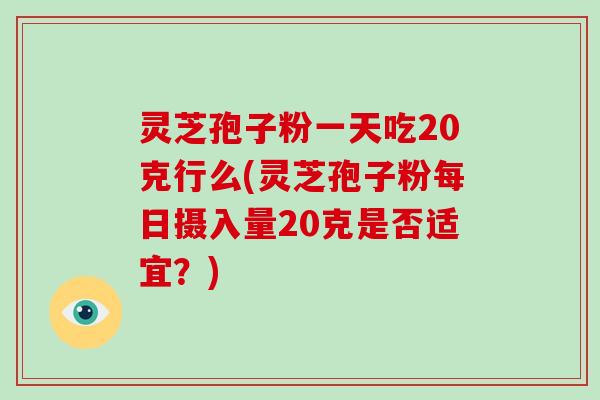灵芝孢子粉一天吃20克行么(灵芝孢子粉每日摄入量20克是否适宜?)