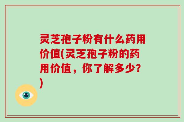 灵芝孢子粉有什么药用价值(灵芝孢子粉的药用价值,你了解多少?)