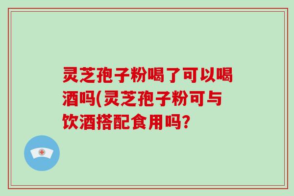 灵芝孢子粉喝了可以喝酒吗(灵芝孢子粉可与饮酒搭配食用吗?