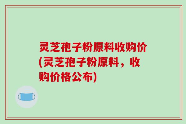 灵芝孢子粉原料收购价(灵芝孢子粉原料,收购价格公布)