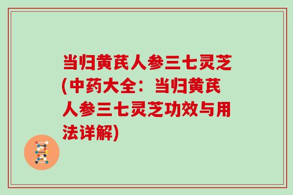 当归黄芪人参三七灵芝(中药大全:当归黄芪人参三七灵芝功效与用法详解)