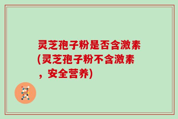 灵芝孢子粉是否含激素(灵芝孢子粉不含激素,安全营养)