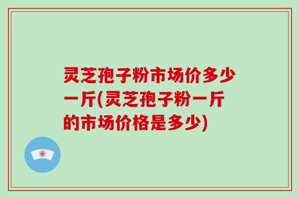 灵芝孢子粉市场价多少一斤(灵芝孢子粉一斤的市场价格是多少)