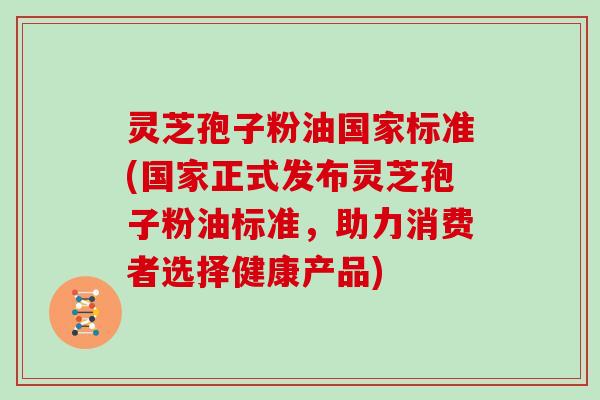 灵芝孢子粉油国家标准(国家正式发布灵芝孢子粉油标准,助力消费者选择健康产品)