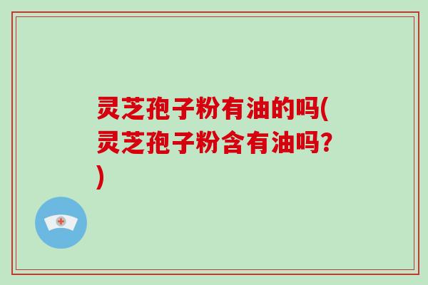 灵芝孢子粉有油的吗(灵芝孢子粉含有油吗?)