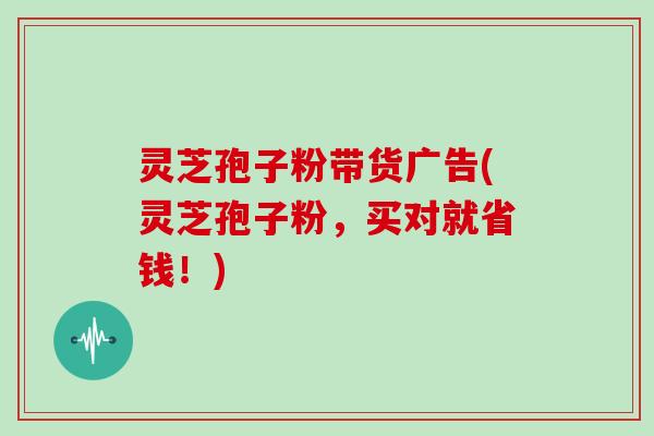 灵芝孢子粉带货广告(灵芝孢子粉，买对就省钱！)