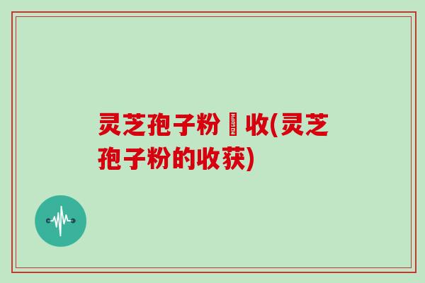 灵芝孢子粉採收(灵芝孢子粉的收获)