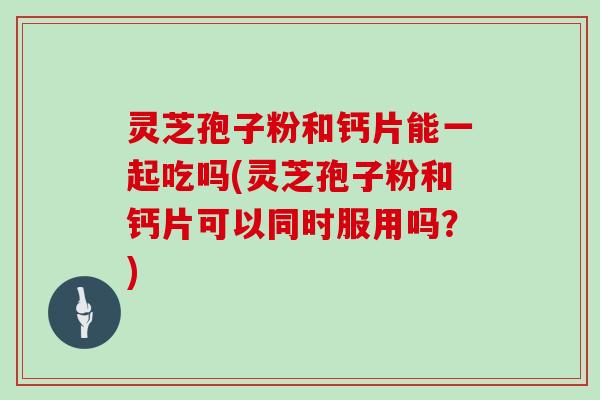 灵芝孢子粉和钙片能一起吃吗(灵芝孢子粉和钙片可以同时服用吗?)