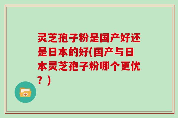 灵芝孢子粉是国产好还是日本的好(国产与日本灵芝孢子粉哪个更优?)