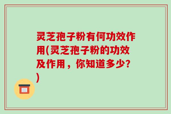 灵芝孢子粉有何功效作用(灵芝孢子粉的功效及作用,你知道多少?)